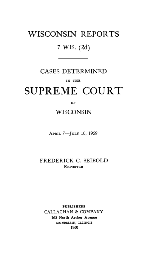 handle is hein.statereports/wirescnd0007 and id is 1 raw text is: 





WISCONSIN REPORTS

         7 WIS. (2d)


     CASES DETERMINED

            IN THE

SUPREME COURT

             OF


     WISCONSIN



   APRIL 7-JULY 10, 1959





FREDERICK C. SEIBOLD
       REPORTER







       PUBLISHERS
 CALLAGHAN & COMPANY
   165 North Archer Avenue
     MUNDELEIN, ILLINOIS
         1960


