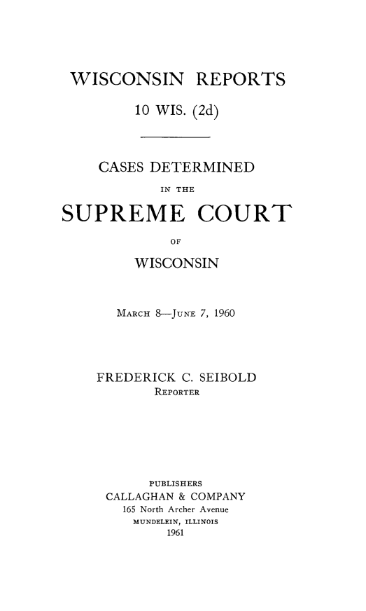 handle is hein.statereports/wirescnd0010 and id is 1 raw text is: 





WISCONSIN


REPORTS


         10 WIS. (2d)




    CASES DETERMINED

            IN THE

SUPREME COURT

             OF


     WISCONSIN



  MARCH 8-JUNE 7, 1960





FREDERICK C. SEIBOLD
       REPORTER







       PUBLISHERS
 CALLAGHAN & COMPANY
   165 North Archer Avenue
   MUNDELEIN, ILLINOIS
         1961



