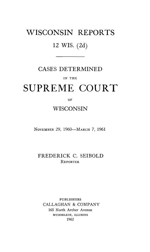 handle is hein.statereports/wirescnd0012 and id is 1 raw text is: 





WISCONSIN REPORTS

         12 WIS. (2d)




     CASES DETERMINED

            IN THE

SUPREME COURT

              OF


      WISCONSIN



NOVEMBER 29, 1960-MARCH 7, 1961





FREDERICK C. SEIBOLD
        REPORTER







        PUBLISHERS
   CALLAGHAN & COMPANY
   165 North Archer Avenue
      MUNDELEIN, ILLINOIS
          1962


