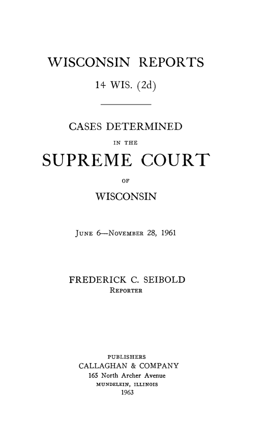 handle is hein.statereports/wirescnd0014 and id is 1 raw text is: 






WISCONSIN


REPORTS


         14- WIS. (2d)




     CASES DETERMINED

            IN THE

SUPREME COURT

              OF


    WISCONSIN



 JUNE 6-NovEMBER 28, 1961





FREDERICK C. SEIBOLD
       REPORTER







       PUBLISHERS
  CALLAGHAN & COMPANY
  165 North Archer Avenue
     MUNDELEIN, ILLINOIS
         1963


