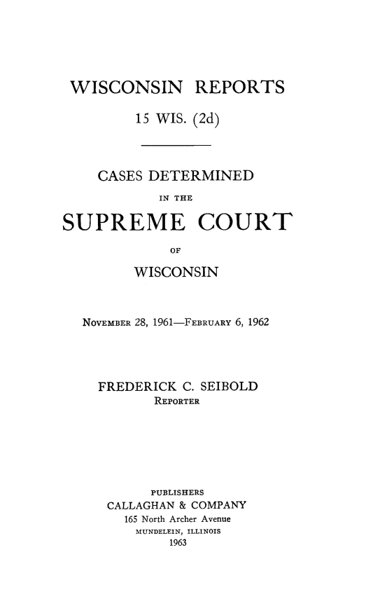 handle is hein.statereports/wirescnd0015 and id is 1 raw text is: 






WISCONSIN REPORTS

         15 WIS. (2d)




    CASES DETERMINED
            IN THE

SUPREME COURT

              OF

         WISCONSIN



   NOVEMBER 28, 1961-FEBRUARY 6, 1962




   FREDERICK C. SEIBOLD
            REPORTER







            PUBLISHERS
      CALLAGHAN & COMPANY
        165 North Archer Avenue
        MUNDELEIN, ILLINOIS
              1963


