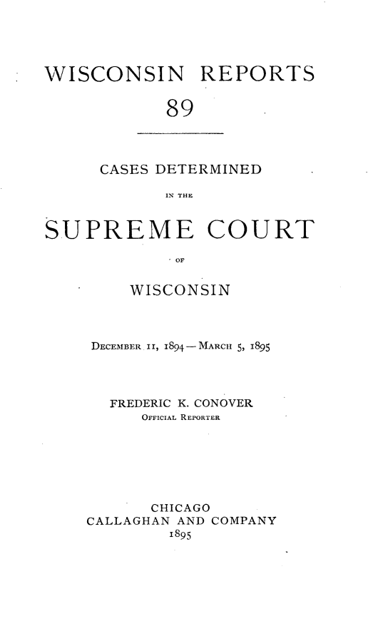 handle is hein.statereports/wirpts0089 and id is 1 raw text is: WISCONSIN REPORTS
89

CASES DETERMINED
IN THE

SUPREME COURT
- OF
WISCONSIN

DECEM.ABER II, 1894- MARCH 5, 1895
FREDERIC K. CONOVER
OFFICIAL REPORTER
CHICAGO
CALLAGHAN AND COMPANY
1895


