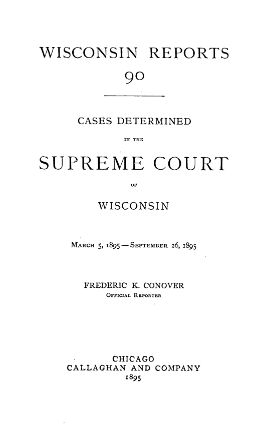 handle is hein.statereports/wirpts0090 and id is 1 raw text is: WISCONSIN REPORTS
9o

CASES DETERMINED
IN THE

SUPREME COURT
OF
WISCONSIN

MARCH 5, 1895 - SEPTEMBER 26, 1895
FREDERIC K. CONOVER
OFFICIAL REPORTER
CHICAGO
CALLAGHAN AND COMPANY
1895


