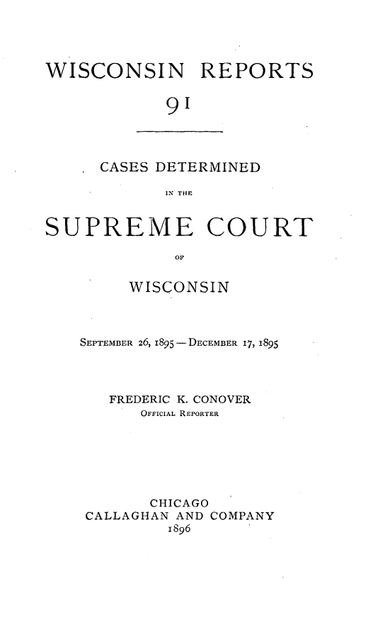 handle is hein.statereports/wirpts0091 and id is 1 raw text is: WISCONSIN REPORTS
91

CASES DETERMINED
IN THE

SUPREME COURT
OF
WISCONSIN

SEPTEMBER 26, 1895 -DECEMBER 17, 1895
FREDERIC K. CONOVER
OFFICIAL REPORTER
CHICAGO
CALLAGHAN AND COMPANY
1896


