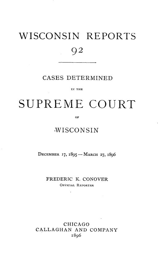 handle is hein.statereports/wirpts0092 and id is 1 raw text is: WISCONSIN REPORTS
92

CASES DETERMINED
N THE

SUPREME COURT
OF
°WISCONSIN

DECEMBER 17, 1895- MARCH 27, 1896
FREDERIC K. CONOVER
OFFICIAL REPORTER
CHICAGO
CALLAGHAN AND COMPANY
1896


