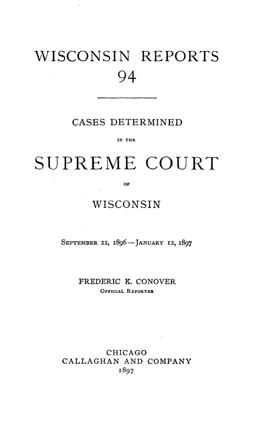 handle is hein.statereports/wirpts0094 and id is 1 raw text is: WISCONSIN REPORTS
94

CASES DETERMINED
IN THE

SUPREME COURT
OF
WISCONSIN

SEPTEMBER 22, i896-JANUARY 12, 1897
FREDERIC K. CONOVER
OFFICIAL REPORTER
CHICAGO
CALLAGHAN AND COMPANY
1897


