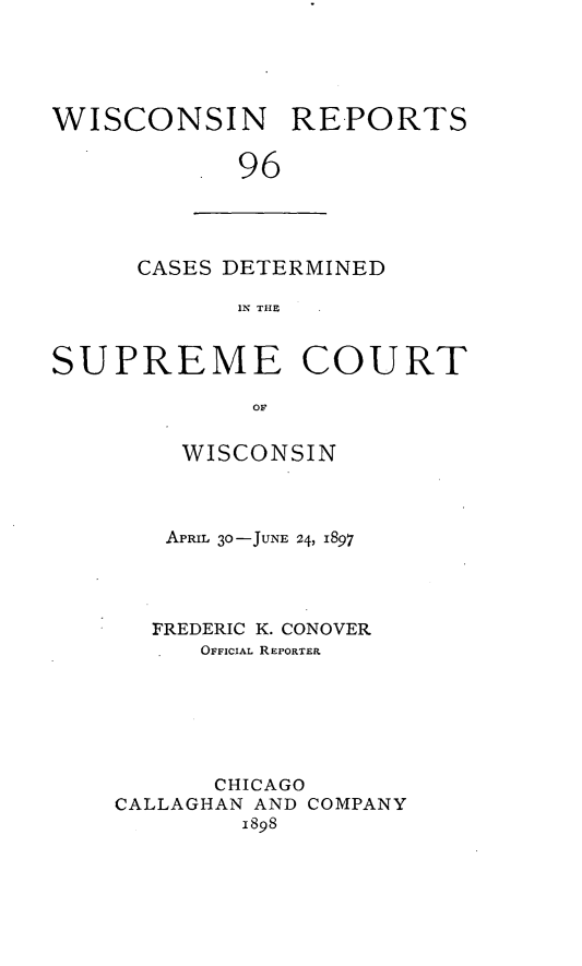 handle is hein.statereports/wirpts0096 and id is 1 raw text is: WISCONSIN REPORTS
96

CASES DETERMINED
IN THE

SUPREME COURT
OF
WISCONSIN
APRIL 30-JUNE 24, 1897
FREDERIC K. CONOVER
OFFICIAL REPORTER
CHICAGO
CALLAGHAN AND COMPANY
1898


