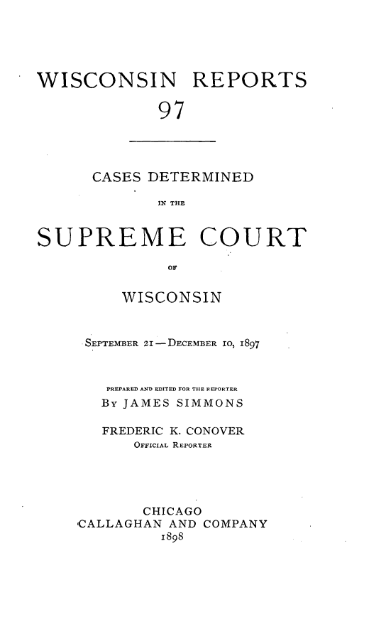 handle is hein.statereports/wirpts0097 and id is 1 raw text is: WISCONSIN REPORTS
97

CASES DETERMINED
IN THE

SUPREME COURT
or
WISCONSIN

SEPTEMBER 2I -DECEMBER 10, 1897
PREPARED AND EDITED FOR TIIE REPORTER
By JAMES SIMMONS
FREDERIC K. CONOVER
OFFICIAL REPORTER
CHICAGO
,CALLAGHAN AND COMPANY
1898


