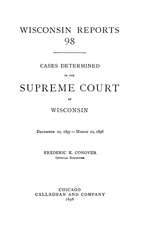 handle is hein.statereports/wirpts0098 and id is 1 raw text is: WISCONSIN REPORTS
98

CASES DETERMINED
IN. THE

SUPREME COURT
OF
WISCONSIN

DECEMBER 10, I897 -MARCH 22, 1898
FREDERIC K. CONOVER
OFFICIAL REPORTEEK
CHICAGO
CALLAGHAN AND COMPANY
1898


