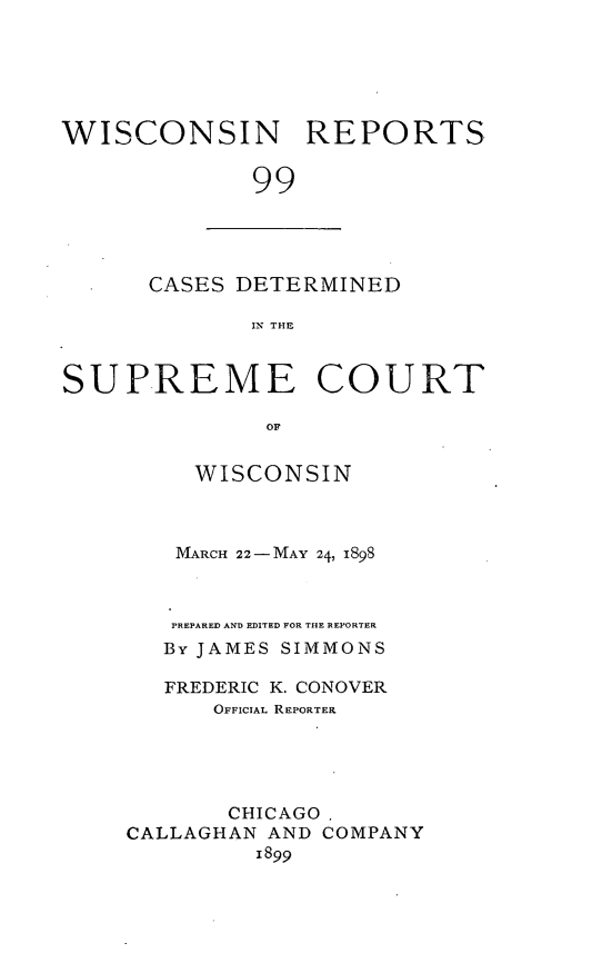 handle is hein.statereports/wirpts0099 and id is 1 raw text is: WISCONSIN REPORTS
99

CASES DETERMINED
IN THE

SUPREME COURT
OF
WISCONSIN

MARCH 22-MAY 24, 1898
PREPARED AND EDITED FOR THE REPORTER
By JAMES SIMMONS
FREDERIC K. CONOVER
OFFICIAL REPORTER
CHICAGO,
CALLAGHAN AND COMPANY
1899


