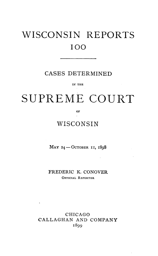 handle is hein.statereports/wirpts0100 and id is 1 raw text is: WISCONSIN REPORTS
100

CASES DETERMINED
IN THE

SUPREME COURT
OF
WISCONSIN

MAY 24- OCTOBER 1I, 1898
FREDERIC K. CONOVER
OFFICIAL REPORTER
CHICAGO
CALLAGHAN AND COMPANY
1899


