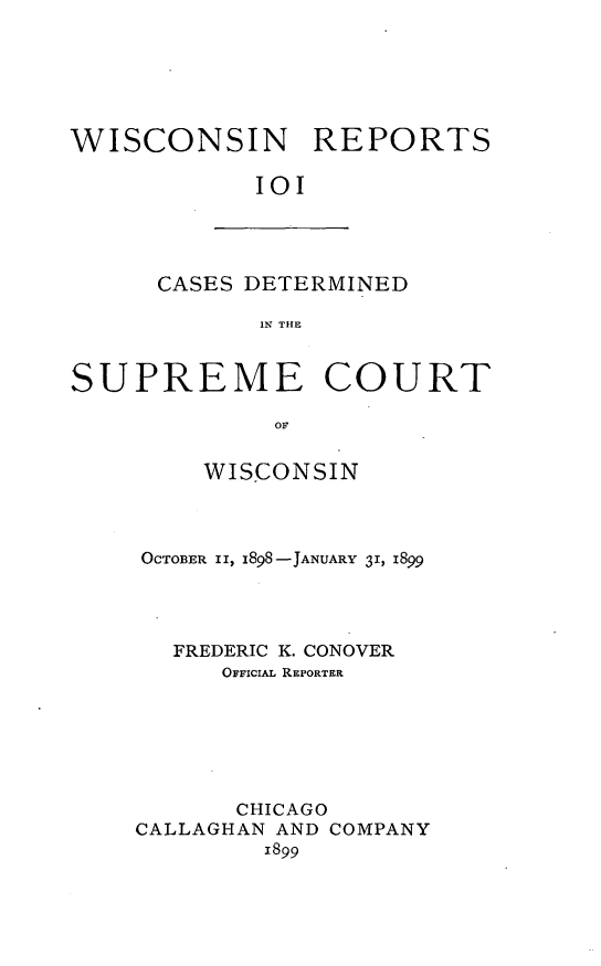handle is hein.statereports/wirpts0101 and id is 1 raw text is: WISCONSIN REPORTS
II

CASES DETERMINED
IN THE

SUPREME COURT
OF
WISCONSIN

OCTOBER II, 1898-JANUARY 31, 1899
FREDERIC K. CONOVER
OFFICIAL REPORTER
CHICAGO
CALLAGHAN AND COMPANY
1899


