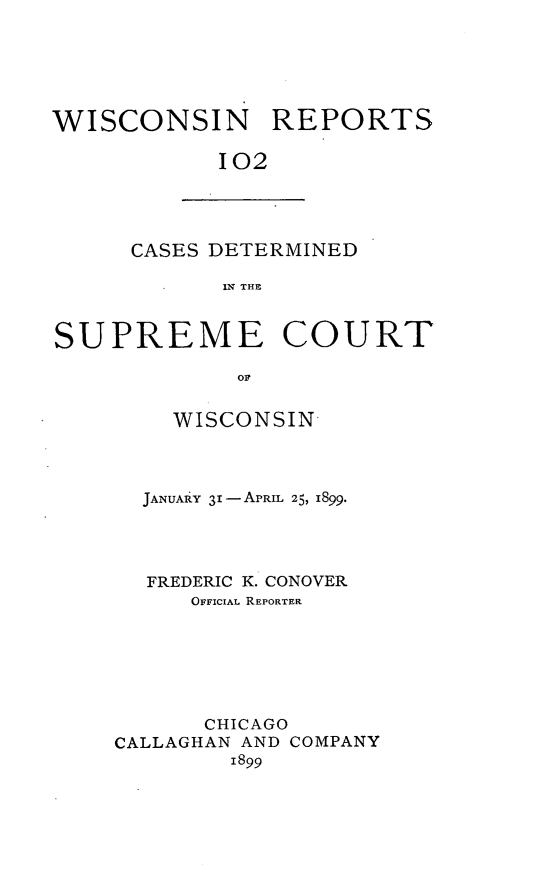handle is hein.statereports/wirpts0102 and id is 1 raw text is: WISCONSIN REPORTS
102

CASES DETERMINED
IN THE

SUPREME COURT
OF
WISCONSIN

JANUARY 31-APRIL 25, 1899.
FREDERIC K. CONOVER
OFFICIAL REPORTER
CHICAGO
CALLAGHAN AND COMPANY
1899


