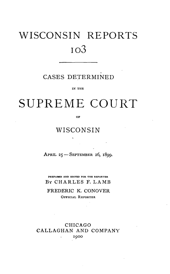 handle is hein.statereports/wirpts0103 and id is 1 raw text is: WISCONSIN REPORTS
io3

CASES DETERMINED
IN THE

SUPREME COURT
OF
WISCONSIN

APRIL 25- SEPTEMBER 26, i899.
PREPARED AND EDITED FOR THE REPORTER
By CHARLES F. LAMB
FREDERIC K. CONOVER
OFFICIAL REPORTER
CHICAGO
CALLAGHAN AND COMPANY
1900



