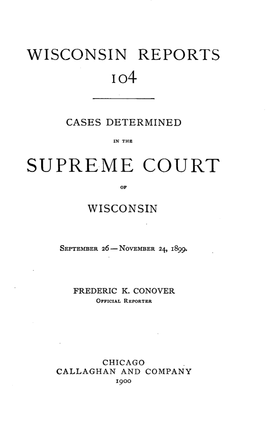 handle is hein.statereports/wirpts0104 and id is 1 raw text is: WISCONSIN REPORTS
i o4

CASES DETERMINED
IN THE

SUPREME COURT
OF
WISCONSIN

SEPTEMBER 26-NOVEMBER 24, 1899.
FREDERIC K. CONOVER
OFFICIAL REPORTER
CHICAGO
CALLAGHAN AND COMPANY
1900


