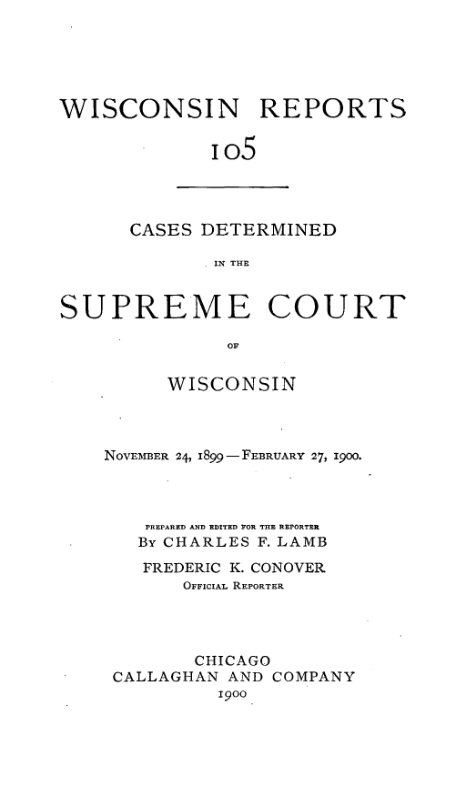 handle is hein.statereports/wirpts0105 and id is 1 raw text is: WISCONSIN REPORTS
io5

CASES DETERMINED
IN THE

SUPREME COURT
OF
WISCONSIN

NOVEMBER 24, i899 - FEBRUARY 27, 1900.
PREPARED AND EDITED FOR THE REPORTER
By CHARLES F. LAMB
FREDERIC K. CONOVER
OFFICIAL REPORTER
CHICAGO
CALLAGHAN AND COMPANY
I900


