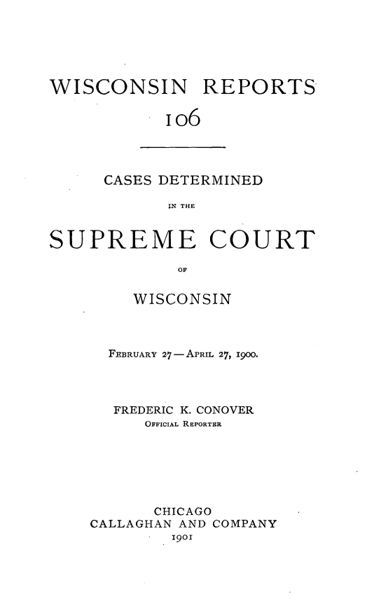 handle is hein.statereports/wirpts0106 and id is 1 raw text is: WISCONSIN REPORTS
io6

CASES DETERMINED
IN THE

SUPREME COURT
OF
WISCONSIN

FEBRUARY 27--APRIL 27, 19OO.
FREDERIC K. CONOVER
OFFICIAL REPORTER
CHICAGO
CALLAGHAN AND COMPANY
19o



