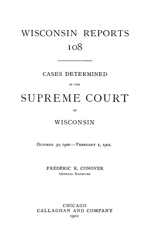 handle is hein.statereports/wirpts0108 and id is 1 raw text is: WISCONSIN REPORTS
io8

CASES DETERMINED
IN THE

SUPREME COURT
OF
WISCONSIN

OCTOBER 3o, I9oo- FEBRUARY I, I901.
FREDERIC K. CONOVER
OFFICIAL REPORTER
CHICAGO.
CALLAGHAN AND COMPANY
i9oi


