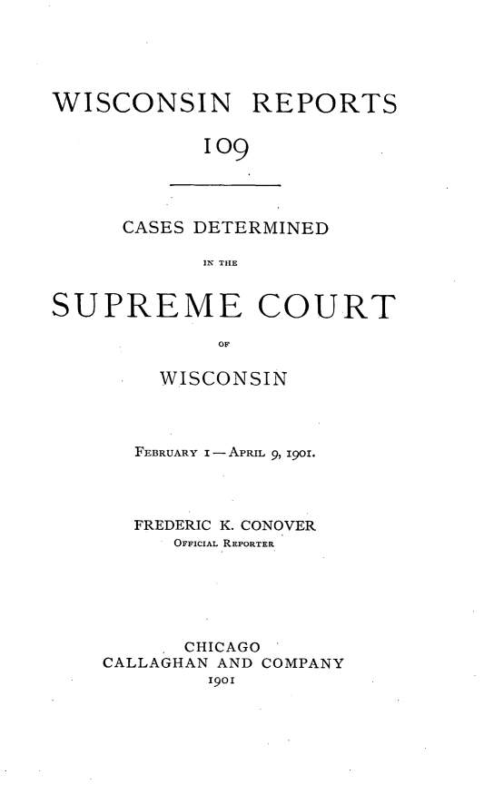 handle is hein.statereports/wirpts0109 and id is 1 raw text is: WISCONSIN REPORTS
109

CASES DETERMINED
IN THE

SUPREME COURT
OF
WISCONSIN

FEBRUARY I -APRIL 9, IgO.
FREDERIC K. CONOVER
OFFICIAL REPORTER
CHICAGO
CALLAGHAN AND COMPANY
1901


