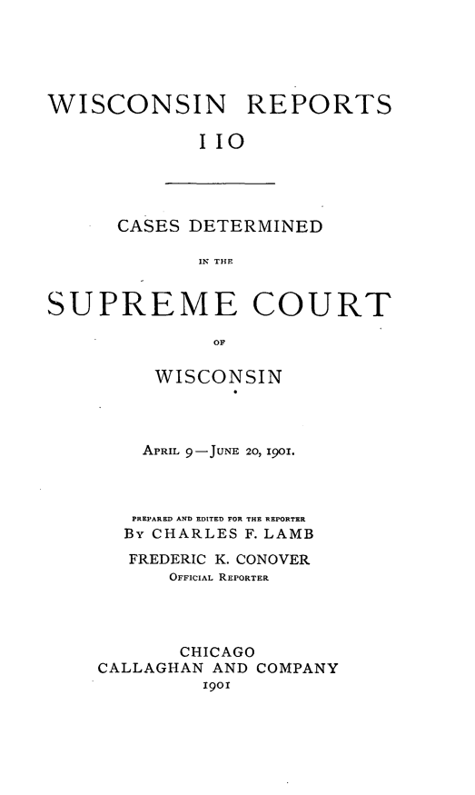 handle is hein.statereports/wirpts0110 and id is 1 raw text is: WISCONSIN REPORTS
IIO

CASES DETERMINED
IN THE

SUPREME COURT
OF
WISCONSIN
APRIL 9-JUNE 20, 1901.
PREPARED AND EDITED FOR THE REPORTER
By CHARLES F. LAMB
FREDERIC K. CONOVER
OFFICIAL REPORTER
CHICAGO
CALLAGHAN AND COMPANY
1901


