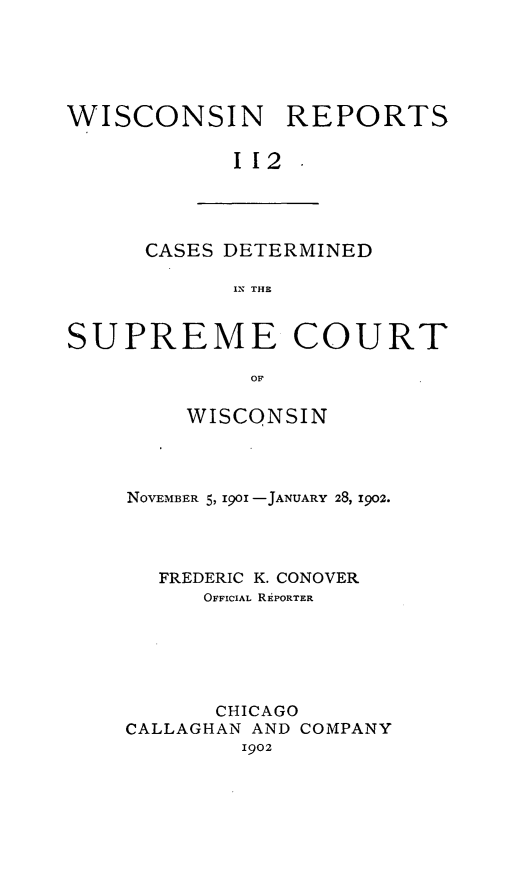 handle is hein.statereports/wirpts0112 and id is 1 raw text is: WISCONSIN REPORTS
112.

CASES DETERMINED
IN THE

SUPREME COURT
OF
WISCONSIN

NOVEMBER 5, 1901 -JANUARY 28, 1902.
FREDERIC K. CONOVER
OFFICIAL REPORTER
CHICAGO
CALLAGHAN AND COMPANY
1902


