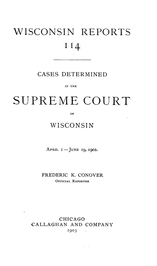 handle is hein.statereports/wirpts0114 and id is 1 raw text is: WISCONSIN REPORTS
''4

CASES DETERMINED
IN THE

SUPREME COURT
OF
WISCONSIN

APRIL I -JUNE 19, 1902.
FREDERIC K. CONOVER
OFFICIAL REPORTER
CHICAGO
,CALLAGHAN AND COMPANY
1903


