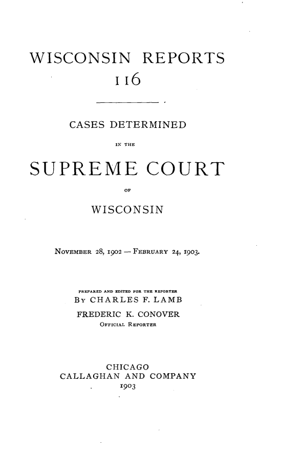 handle is hein.statereports/wirpts0116 and id is 1 raw text is: WISCONSIN REPORTS
ii6

CASES DETERMINED
IN THE

SUPREME COURT
OF
WISCONSIN

NOVEMBER 28, 1902 - FEBRUARY 24, 1903.
PREPARED AND EDITED FOR THE REPORTER
By CHARLES F. LAMB
FREDERIC K. CONOVER
OFFICIAL REPORTER
CHICAGO
CALLAGHAN AND COMPANY
1903


