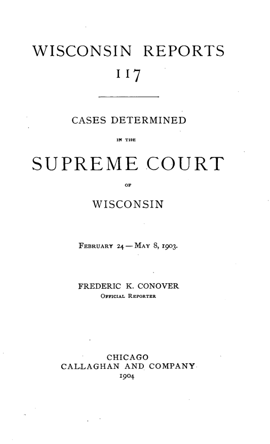 handle is hein.statereports/wirpts0117 and id is 1 raw text is: WISCONSIN REPORTS
''7

CASES DETERMINED
IN THE

SUPREME COURT
OF
WISCONSIN

FEBRUARY 24 -MAY 8, 1903.
FREDERIC K. CONOVER
OFFICIAL REPORTER
CHICAGO
CALLAGHAN AND COMPANY
1904


