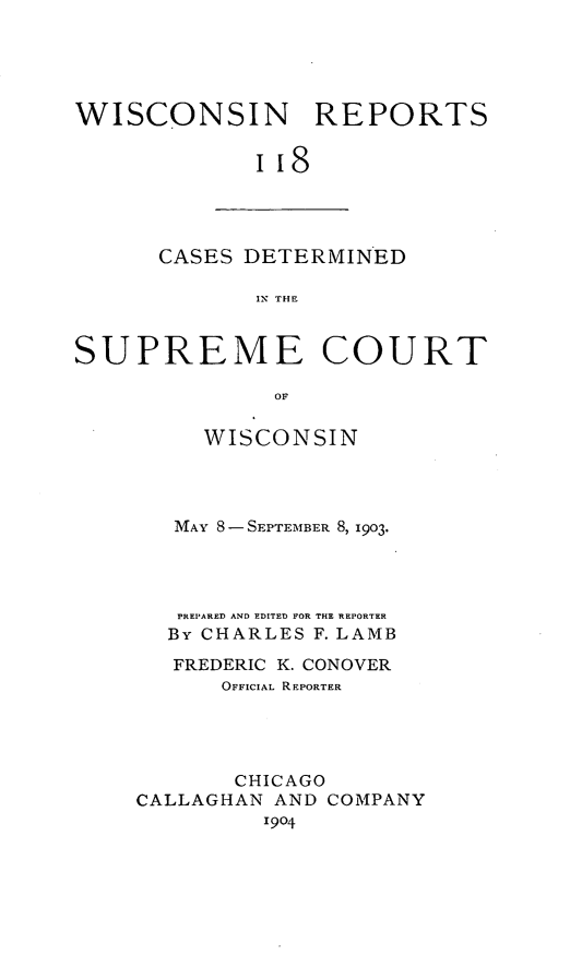 handle is hein.statereports/wirpts0118 and id is 1 raw text is: WISCONSIN REPORTS
iI8

CASES DETERMINED
IX THE

SUPREME COURT
OF
WISCONSIN
MAY 8-SEPTEMBER 8, 1903.
PREPARED AND EDITED FOR THE REPORTER
By CHARLES F. LAMB
FREDERIC K. CONOVER
OFFICIAL REPORTER
CHICAGO
CALLAGHAN AND COMPANY
1904


