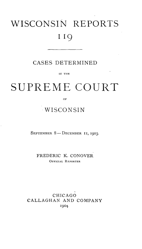 handle is hein.statereports/wirpts0119 and id is 1 raw text is: WISCONSIN REPORTS
I19

CASES DETERMINED
IN TIHE

SUPREME COURT
OF
WISCONSIN

SEPTEMBER S-- DECEMBER II, 1903.
FREDERIC K. CONOVER
OFFICIAL REPORTER
CHICAGO
CALLAGHAN AND COMPANY
1904


