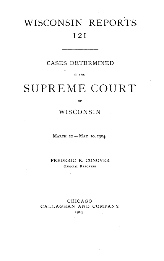 handle is hein.statereports/wirpts0121 and id is 1 raw text is: I
WISCONSIN REPORTS
121

CASES DETERMINED
IN THE

SUPREME COURT
OP
WISCONSIN

MARCH 22- MAY 10, 1904.
FREDERIC K. CONOVER
OFFICIAL REPORTER
CHICAGO
CALLAGHAN AND COMPANY
1905


