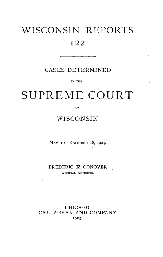 handle is hein.statereports/wirpts0122 and id is 1 raw text is: WISCONSIN REPORTS
122

CASES DETERMINED
IN THE

SUPREME COURT
OF
WISCONSIN

MAY 10- -OCTOBER i8, 1904.
FREDERIC K. CONOVER
OFFICIAL REPORTER
CHICAGO
CALLAGHAN AND COMPANY
1905



