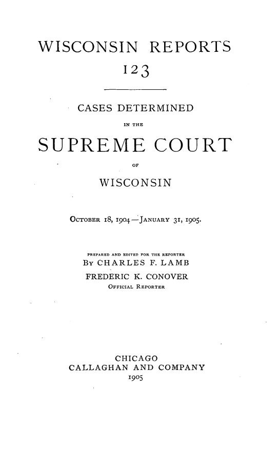 handle is hein.statereports/wirpts0123 and id is 1 raw text is: WISCONSIN REPORTS
123

CASES DETERMINED
IN THE

SUPREME COURT
OF
WISCONSIN

OCTOBER I8, 1904 -JANUARY 31, 1905.
PREPARED AND EDITED FOR THE REPORTER
By CHARLES F. LAMB
FREDERIC K. CONOVER
OFFICIAL REPORTER
CHICAGO
CALLAGHAN AND COMPANY
1905


