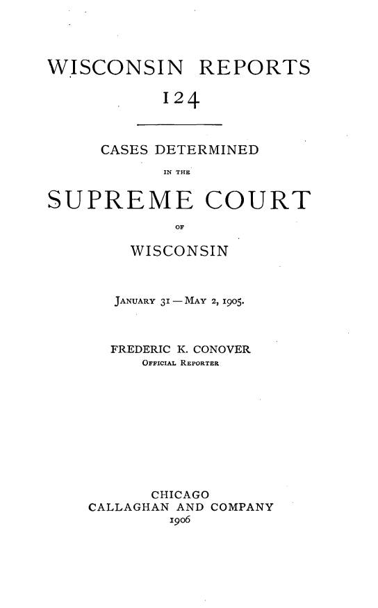 handle is hein.statereports/wirpts0124 and id is 1 raw text is: WISCONSIN REPORTS
124

CASES DETERMINED
IN THE

SUPREME COURT
OF
WISCONSIN

JANUARY 31 - MAY 2, 1905.
FREDERIC K. CONOVER
OFFICIAL REPORTER
CHICAGO
CALLAGHAN AND COMPANY
i9o6


