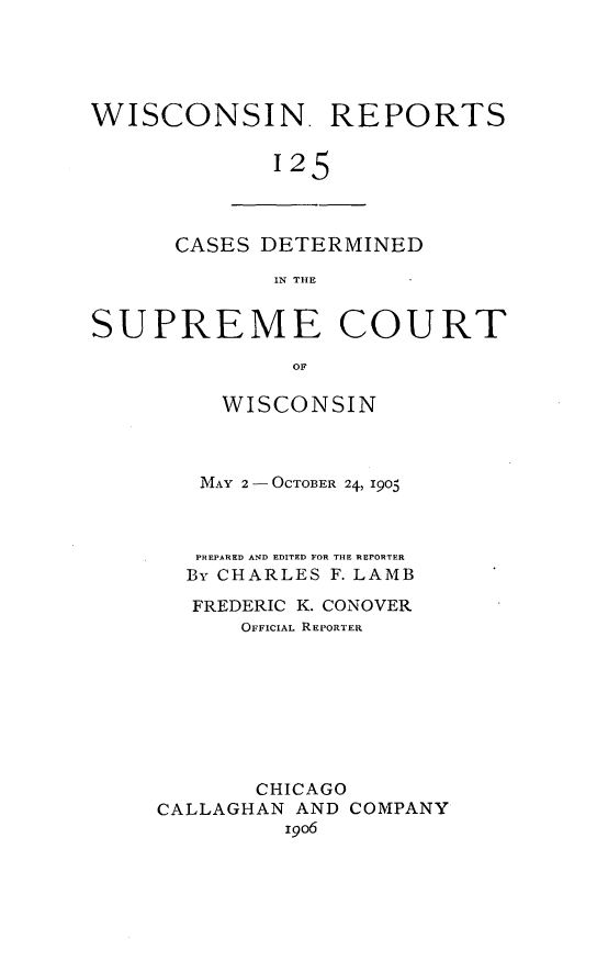 handle is hein.statereports/wirpts0125 and id is 1 raw text is: WISCONSIN. REPORTS
125

CASES DETERMINED
IN THE

SUPREME COURT
OF
WISCONSIN
MAY 2 -OCTOBER 24, 1905
PREPARED AND EDITED FOR THE REPORTER
By CHARLES F. LAMB
FREDERIC K. CONOVER
OFFICIAL REPORTER
CHICAGO
CALLAGHAN AND COMPANY
19o6


