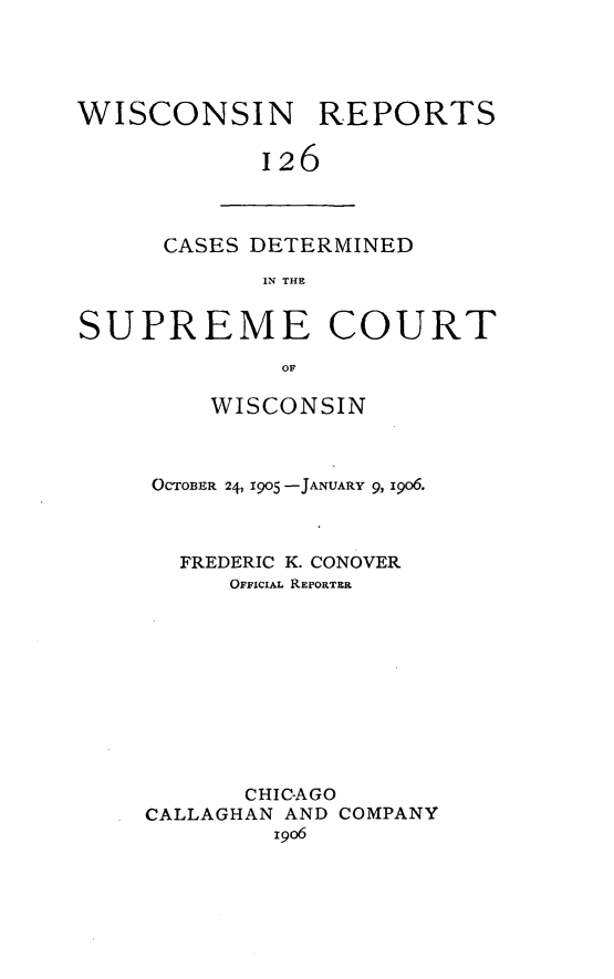 handle is hein.statereports/wirpts0126 and id is 1 raw text is: WISCONSIN REPORTS
126

CASES DETERMINED
IN THE

SUPREME COURT
OF
WISCONSIN

OCTOBER 24, 1905 -JANUARY 9, i906.
FREDERIC K. CONOVER
OFFiciAL REPORTERI
CHIC-AGO
CALLAGHAN AND COMPANY
19o6


