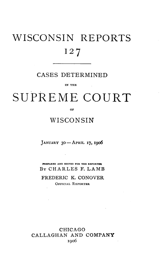 handle is hein.statereports/wirpts0127 and id is 1 raw text is: WISCONSIN REPORTS
127

CASES DETERMINED
IN THE

SUPREME COURT
OF
WISCONSIN

JANUARY 30- APRIL x7, 1906
PREPARED AND EDITED FOR THE REPORTER
By CHARLES F. LAMB
FREDERIC K. CONOVER
OFFICIAL REPORTER
CHICAGO
CALLAGHAN AND COMPANY
19o6


