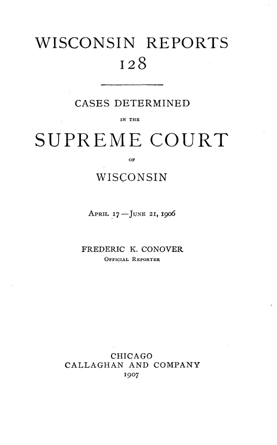 handle is hein.statereports/wirpts0128 and id is 1 raw text is: WISCONSIN REPORTS
128

CASES DETERMINED
IN THE

SUPREME COURT
OF
WISCONSIN
APRIL 17-JUNE 21, 1906
FREDERIC K. CONOVER
OFFICIAL REPORTER
CHICAGO
CALLAGHAN AND COMPANY
1907



