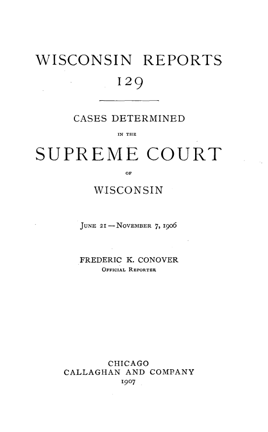 handle is hein.statereports/wirpts0129 and id is 1 raw text is: WISCONSIN REPORTS
129

CASES DETERMINED
IN THE

SUPREME COURT
OF
WISCONSIN
JUNE 21 - NOVEMBER 7, i9o6
FREDERIC K. CONOVER
OFFICIAL REPORTER
CHICAGO
CALLAGHAN AND COMPANY
1907


