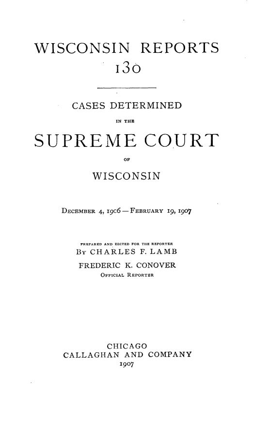 handle is hein.statereports/wirpts0130 and id is 1 raw text is: WISCONSIN REPORTS
13o

CASES DETERMINED
IN THE

SUPREME COURT
OF
WISCONSIN

DECEMBER 4, I9C6-FEBRUARY 19, 1907
REPARED AND EDITED FOR THE REPORTER
By CHARLES F. LAMB
FREDERIC K. CONOVER
OFFICIAL REPORTER
CHICAGO
CALLAGHAN AND COMPANY
1907


