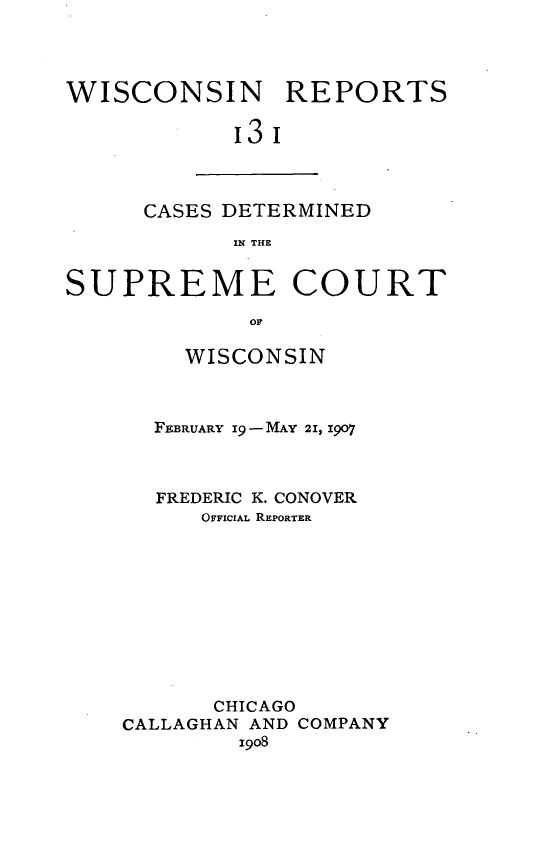 handle is hein.statereports/wirpts0131 and id is 1 raw text is: WISCONSIN REPORTS
'3'

CASES DETERMINED
IN THE

SUPREME COURT
OF
WISCONSIN
FEBRUARY Ig9-MAY 21, 1907
FREDERIC K. CONOVER
OFFICIAL REPORTER
CHICAGO
CALLAGHAN AND COMPANY
1908


