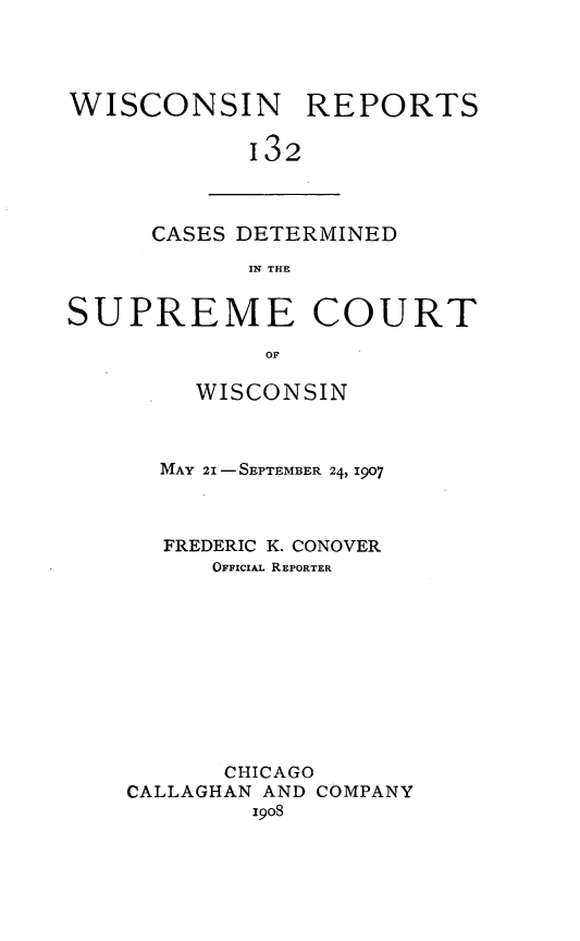handle is hein.statereports/wirpts0132 and id is 1 raw text is: WISCONSIN REPORTS
132

CASES DETERMINED
IN THE

SUPREME COURT
OF
WISCONSIN

MAY 21 - SEPTEMBER 24, 1907
FREDERIC K. CONOVER
OFFICIAL REPORTER
CHICAGO
CALLAGHAN AND COMPANY
1908


