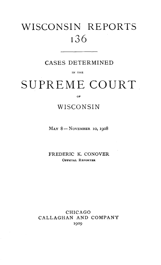 handle is hein.statereports/wirpts0136 and id is 1 raw text is: WISCONSIN REPORTS
I36

CASES DETERMINED
IN THE

SUPREME COURT
OF
WISCONSIN
MAY 8-NOVEMBER 10, 1908
FREDERIC K. CONOVER
OFFICIAL REPORTER
CHICAGO
CALLAGHAN AND COMPANY
1909


