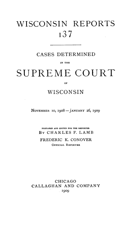 handle is hein.statereports/wirpts0137 and id is 1 raw text is: WISCONSIN REPORTS
'37

CASES DETERMINED
IN THE

SUPREME COURT
OF
WISCONSIN

NOVEMBER 1O, 1908 -jANUARY 26, 19o9
PREPARED AND EDITED FOR THE REPORTER
By CHARLES F. LAMB
FREDERIC K. CONOVER
OFFICIAL REPORTER
CHICAGO
CALLAGHAN AND COMPANY
. 1909


