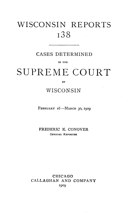handle is hein.statereports/wirpts0138 and id is 1 raw text is: WISCONSIN REPORTS
i38

CASES DETERMINED
IN THE

SUPREME COURT
O1
WISCONSIN

FEBRUARY I6-MARCH 30, 1909
FREDERIC K. CONOVER
OFFICIAL REPORTER
CHICAGO
CALLAGHAN AND COMPANY
1909


