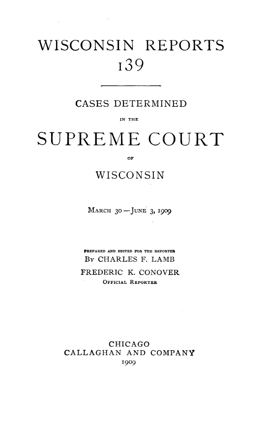 handle is hein.statereports/wirpts0139 and id is 1 raw text is: WISCONSIN REPORTS
'39

CASES DETERMINED
IN THE

SUPREME COURT
OF
WISCONSIN

MARCH 30-JUNE 3, 1909
PREPARED AD EDITED FOR THE REPORTER
By CHARLES F. LAMB
FREDERIC K. CONOVER
OFFICIAL REPORTER
CHICAGO
CALLAGHAN AND COMPANY
19o9


