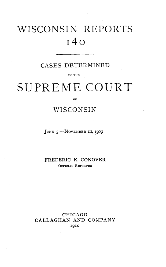 handle is hein.statereports/wirpts0140 and id is 1 raw text is: WISCONSIN REPORTS
i4o

CASES DETERMINED
IN THE

SUPREME COURT
OF
WISCONSIN

JUNE 3 -NOVEMBER 12, 1909
FREDERIC K. CONOVER
OFFICIAL REPORTER
CHICAGO
CALLAGHAN AND COMPANY
igio


