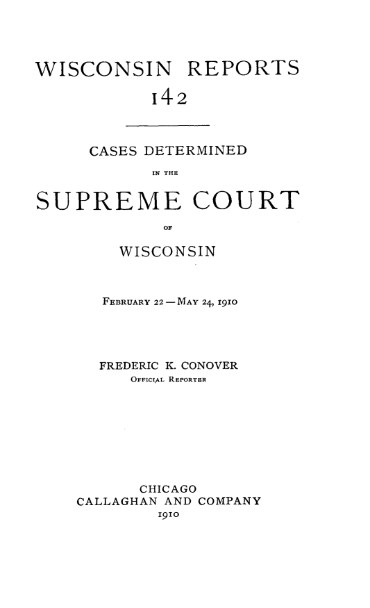 handle is hein.statereports/wirpts0142 and id is 1 raw text is: WISCONSIN REPORTS
142

CASES DETERMINED
IN THE

SUPREME COURT
OF
WISCONSIN

FEBRUARY 22-MAY 24, 1910
FREDERIC K. CONOVER
OFFICIAL REPORTER
CHICAGO
CALLAGHAN AND COMPANY
191o


