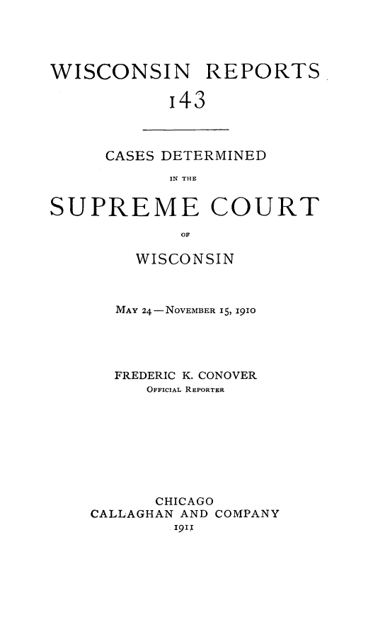 handle is hein.statereports/wirpts0143 and id is 1 raw text is: WISCONSIN REPORTS
'43

CASES DETERMINED
IN THE

SUPREME COURT
OF
WISCONSIN

MAY 24-NOVEMBER 15, I9IO
FREDERIC K. CONOVER
OFFICIAL REPORTER
CHICAGO
CALLAGHAN AND COMPANY
'9' I


