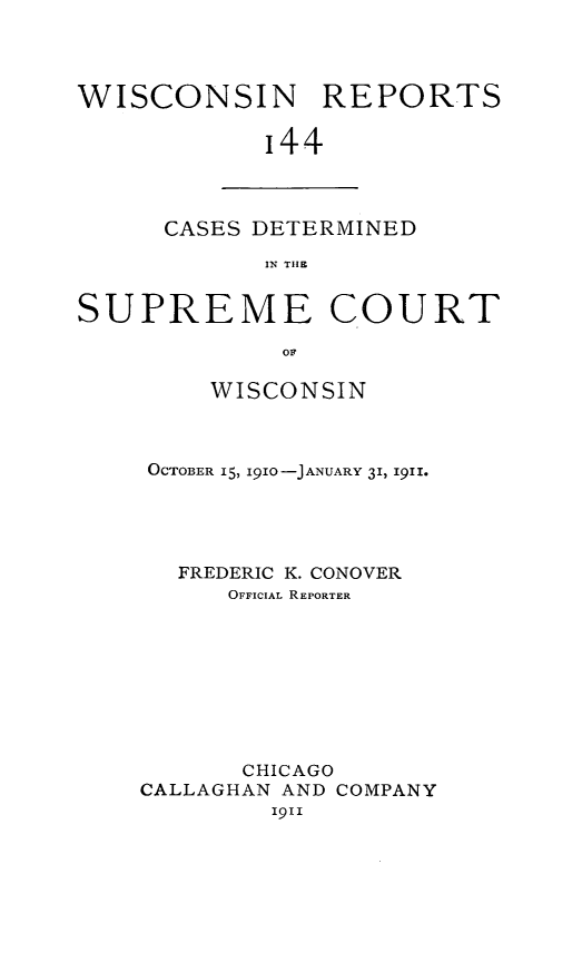 handle is hein.statereports/wirpts0144 and id is 1 raw text is: WISCONSIN REPORTS
'44

CASES DETERMINED
IN THE

SUPREME COURT
OF
WISCONSIN
OCTOBER 15, 1910-JANUARY 31, 1911.
FREDERIC K. CONOVER
OFFICIAL REPORTER
CHICAGO
CALLAGHAN AND COMPANY
1911


